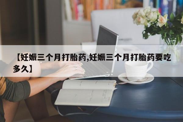 流产药微信买在线下单【妊娠三个月打胎药,妊娠三个月打胎药要吃多久】
