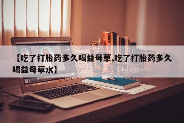 流产药微信买在线下单【吃了打胎药多久喝益母草,吃了打胎药多久喝益母草水】