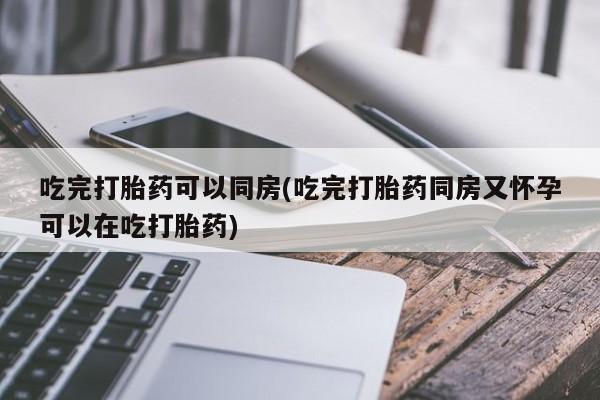流产药微信买在线下单吃完打胎药可以同房(吃完打胎药同房又怀孕可以在吃打胎药)