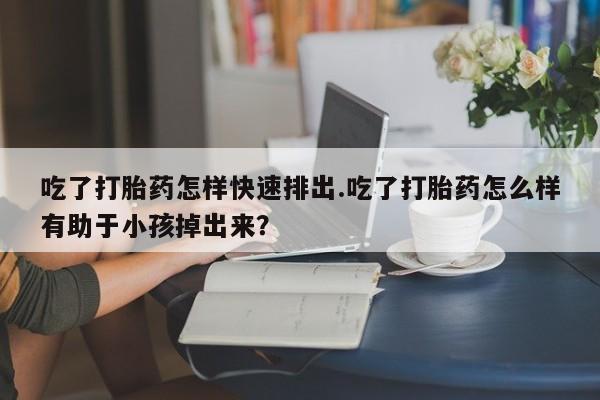 流产药微信买在线下单吃了打胎药怎样快速排出.吃了打胎药怎么样有助于小孩掉出来？