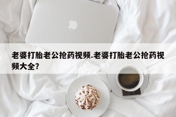流产药微信买在线下单老婆打胎老公抢药视频.老婆打胎老公抢药视频大全？