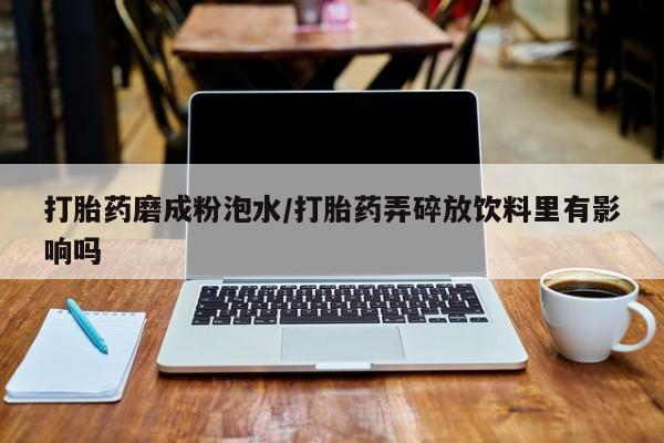 流产药微信买在线下单打胎药磨成粉泡水/打胎药弄碎放饮料里有影响吗