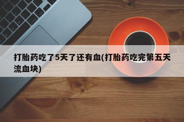 流产药微信买在线下单打胎药吃了5天了还有血(打胎药吃完第五天流血块)