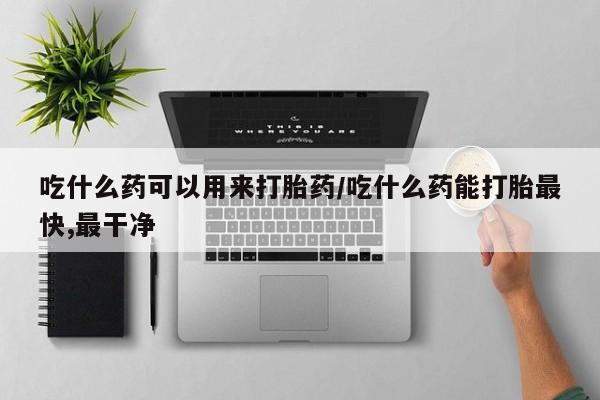 流产药微信买在线下单吃什么药可以用来打胎药/吃什么药能打胎最快,最干净