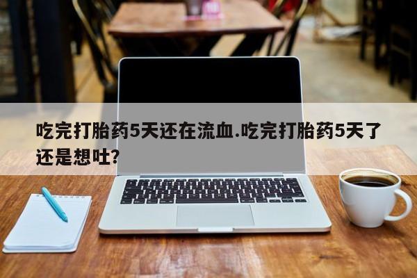 流产药微信买在线下单吃完打胎药5天还在流血.吃完打胎药5天了还是想吐？