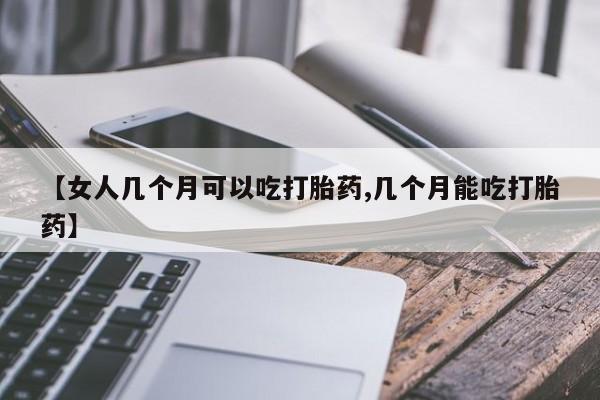 流产药微信买在线下单【女人几个月可以吃打胎药,几个月能吃打胎药】