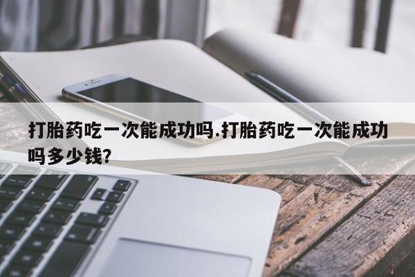 流产药微信买在线下单打胎药吃一次能成功吗.打胎药吃一次能成功吗多少钱？