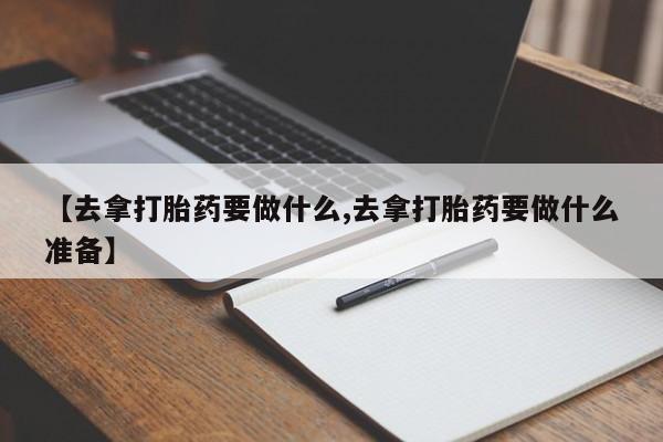 流产药微信买在线下单【去拿打胎药要做什么,去拿打胎药要做什么准备】