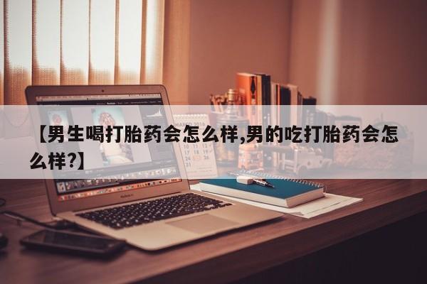 流产药微信买在线下单【男生喝打胎药会怎么样,男的吃打胎药会怎么样?】