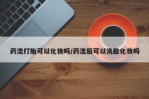 流产药微信买在线下单药流打胎可以化妆吗/药流后可以洗脸化妆吗