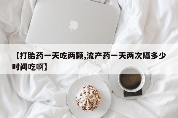流产药微信买在线下单【打胎药一天吃两颗,流产药一天两次隔多少时间吃啊】