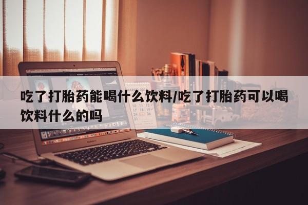 流产药微信买在线下单吃了打胎药能喝什么饮料/吃了打胎药可以喝饮料什么的吗