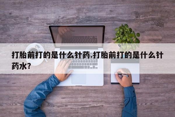 流产药微信买在线下单打胎前打的是什么针药.打胎前打的是什么针药水？