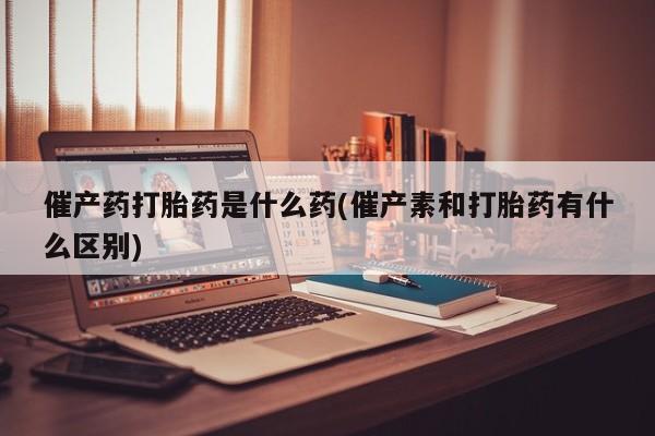 流产药微信买在线下单催产药打胎药是什么药(催产素和打胎药有什么区别)