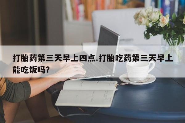 流产药微信买在线下单打胎药第三天早上四点.打胎吃药第三天早上能吃饭吗？