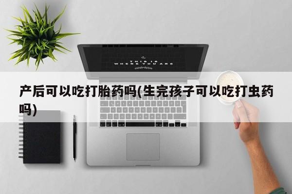流产药微信买在线下单产后可以吃打胎药吗(生完孩子可以吃打虫药吗)