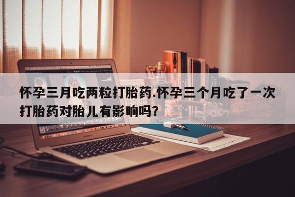 流产药微信买在线下单怀孕三月吃两粒打胎药.怀孕三个月吃了一次打胎药对胎儿有影响吗？