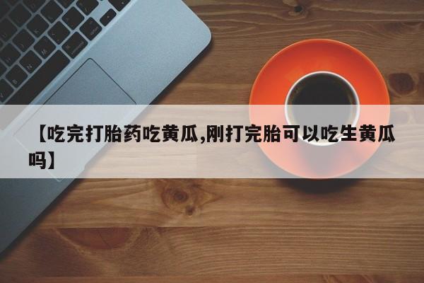 流产药微信买在线下单【吃完打胎药吃黄瓜,刚打完胎可以吃生黄瓜吗】