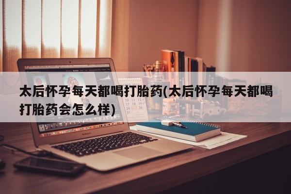 流产药微信买在线下单太后怀孕每天都喝打胎药(太后怀孕每天都喝打胎药会怎么样)