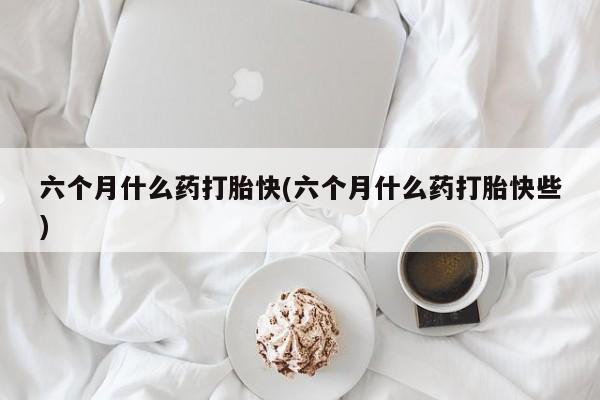 流产药微信买在线下单六个月什么药打胎快(六个月什么药打胎快些)