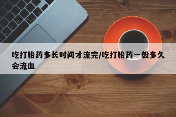 流产药微信买在线下单吃打胎药多长时间才流完/吃打胎药一般多久会流血