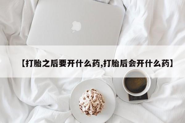 流产药微信买在线下单【打胎之后要开什么药,打胎后会开什么药】