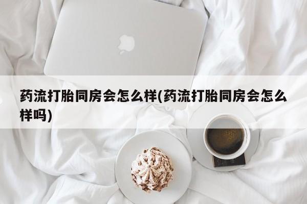 流产药微信买在线下单药流打胎同房会怎么样(药流打胎同房会怎么样吗)