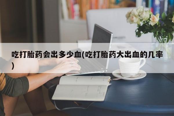 流产药微信买在线下单吃打胎药会出多少血(吃打胎药大出血的几率)