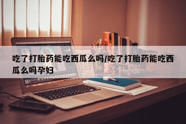 流产药微信买在线下单吃了打胎药能吃西瓜么吗/吃了打胎药能吃西瓜么吗孕妇