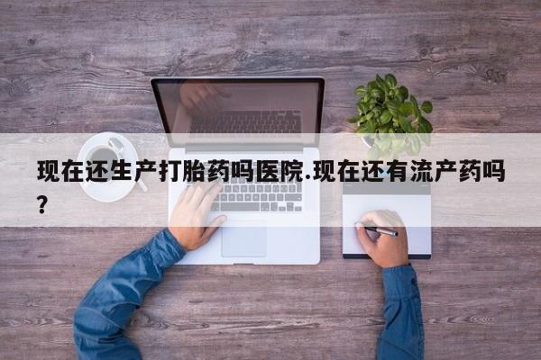 流产药微信买在线下单现在还生产打胎药吗医院.现在还有流产药吗？