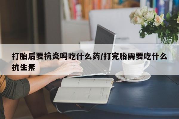 流产药微信买在线下单打胎后要抗炎吗吃什么药/打完胎需要吃什么抗生素