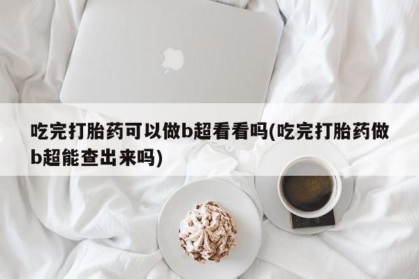 流产药微信买在线下单吃完打胎药可以做b超看看吗(吃完打胎药做b超能查出来吗)