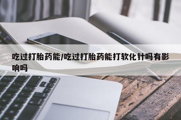 流产药微信买在线下单吃过打胎药能/吃过打胎药能打软化针吗有影响吗