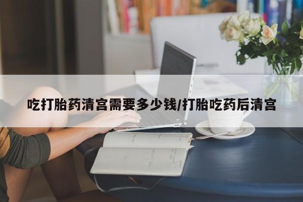 流产药微信买在线下单吃打胎药清宫需要多少钱/打胎吃药后清宫