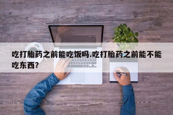 流产药微信买在线下单吃打胎药之前能吃饭吗.吃打胎药之前能不能吃东西？
