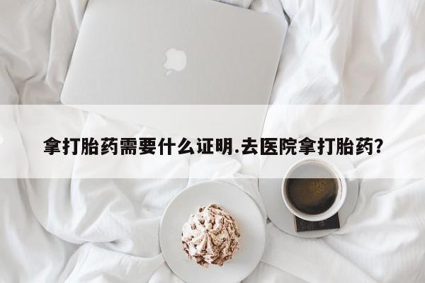 流产药微信买在线下单拿打胎药需要什么证明.去医院拿打胎药？
