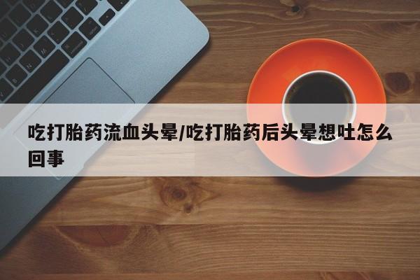 流产药微信买在线下单吃打胎药流血头晕/吃打胎药后头晕想吐怎么回事