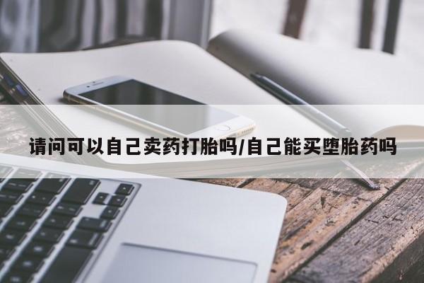 流产药微信买在线下单请问可以自己卖药打胎吗/自己能买堕胎药吗