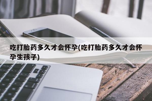 流产药微信买在线下单吃打胎药多久才会怀孕(吃打胎药多久才会怀孕生孩子)