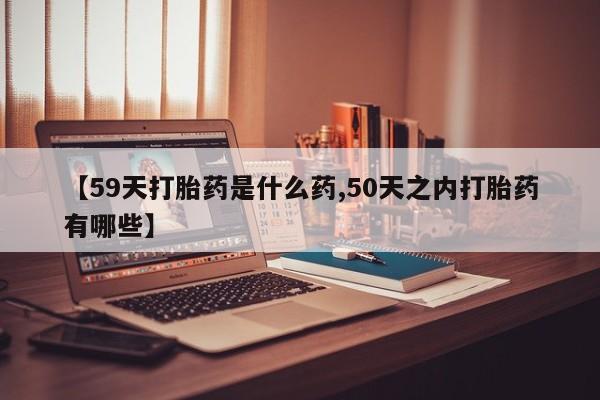 流产药微信买在线下单【59天打胎药是什么药,50天之内打胎药有哪些】