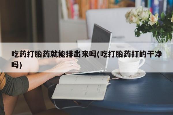 流产药微信买在线下单吃药打胎药就能排出来吗(吃打胎药打的干净吗)