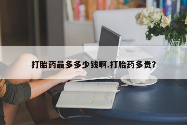 流产药微信买在线下单打胎药最多多少钱啊.打胎药多贵？