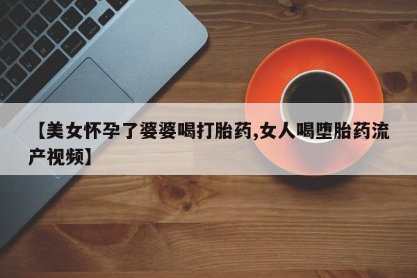 流产药微信买在线下单【美女怀孕了婆婆喝打胎药,女人喝堕胎药流产视频】