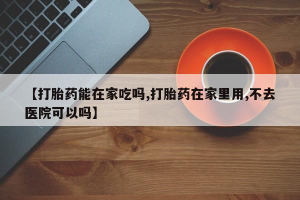流产药微信买在线下单【打胎药能在家吃吗,打胎药在家里用,不去医院可以吗】
