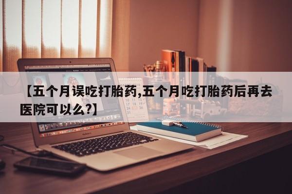 流产药微信买在线下单【五个月误吃打胎药,五个月吃打胎药后再去医院可以么?】