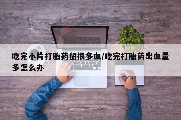 流产药微信买在线下单吃完小片打胎药留很多血/吃完打胎药出血量多怎么办