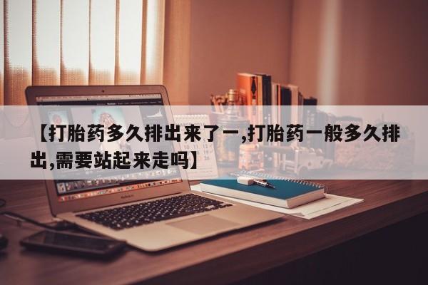 流产药微信买在线下单【打胎药多久排出来了一,打胎药一般多久排出,需要站起来走吗】