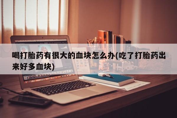 流产药微信买在线下单喝打胎药有很大的血块怎么办(吃了打胎药出来好多血块)