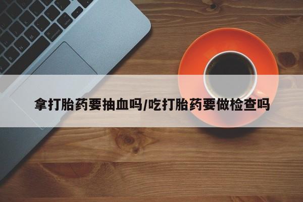 流产药微信买在线下单拿打胎药要抽血吗/吃打胎药要做检查吗