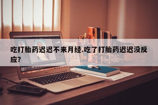 流产药微信买在线下单吃打胎药迟迟不来月经.吃了打胎药迟迟没反应？